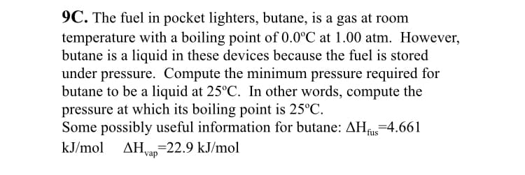 9C. The fuel in pocket lighters, butane, is a gas at room
temperature with a boiling point of 0.0°C at 1.00 atm. However,
butane is a liquid in these devices because the fuel is stored
under pressure. Compute the minimum pressure required for
butane to be a liquid at 25°C. In other words, compute the
pressure at which its boiling point is 25°C.
Some possibly useful information for butane: AH=4.661
kJ/mol
AHvan-22.9 kJ/mol
