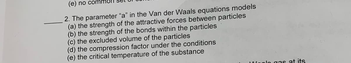 (e) no comi
2. The parameter "a" in the Van der Waals equations models
(a) the strength of the attractive forces between particles
(b) the strength of the bonds within the particles
(c) the excluded volume of the particles
(d) the compression factor under the conditions
(e) the critical temperature of the substance
0lnolo gas at its
