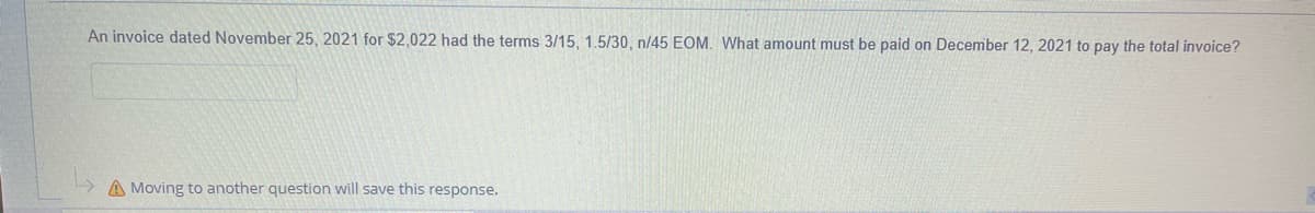 An invoice dated November 25, 2021 for $2.022 had the terms 3/15, 1.5/30, n45 EOM, What amount must be paid on December 12, 2021 to pay the total invoice?
A Moving to another question will save this response.
