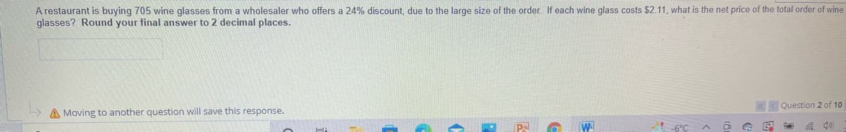 A restaurant is buying 705 wine glasses from a wholesaler who offers a 24% discount, due to the large size of the order. If each wine glass costs $2.11, what is the net price of the total order of wine
glasses? Round your final answer to 2 decimal places.
Question 2 of 10
A Moving to another question will save this response.
!6°C
