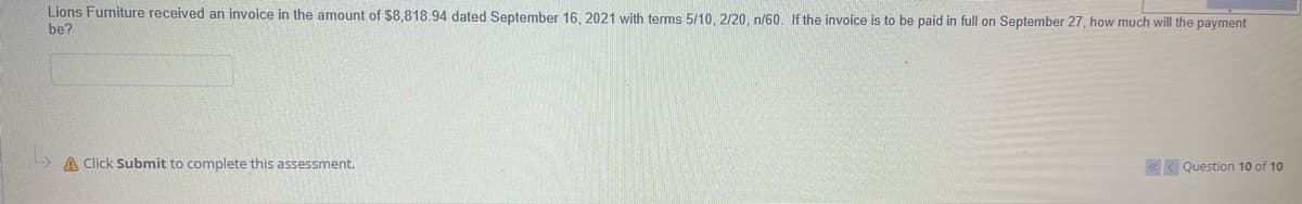 Lions Furniture received an invoice in the amount of $8,818.94 dated September 16, 2021 with terms 5/10, 2/20, n/60. If the invoice is to be paid in full on September 27, how much will the payment
be?
A Click Submit to complete this assessment.
«< Question 10 of 10
