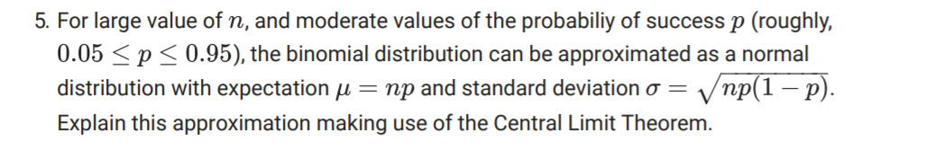 5. For large value of n, and moderate values of the probabiliy of success p (roughly,
0.05 <p< 0.95), the binomial distribution can be approximated as a normal
distribution with expectation u = np and standard deviation o = Vnp(1 – p).
Explain this approximation making use of the Central Limit Theorem.
