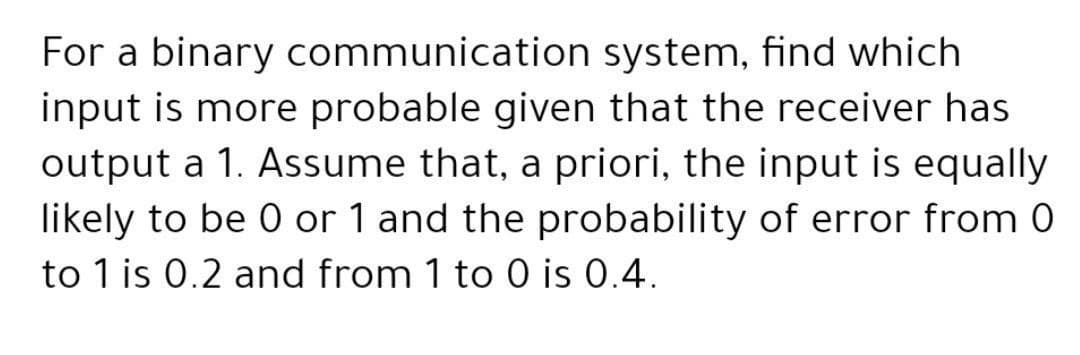 For a binary communication system, find which
input is more probable given that the receiver has
output a 1. Assume that, a priori, the input is equally
likely to be 0 or 1 and the probability of error from 0
to 1 is 0.2 and from 1 to 0 is 0.4.
