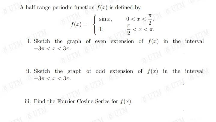 A half range periodic function f(x) is defined by
sin”,
0 < x <
{
UTM
f(x) =
1,
8 UTM (6)
70
TM OUTM
i. Sketch the graph of even extension of f(x) in the interval
-3π < x < 3T.
even UT2
UTM BU eve
2
< X < T.
ii. Sketch the graph of odd extension of f(x) in the interval
-3π < x < 3π.
UTM & UTM Sa
iii. Find the Fourier Cosine Series for f(x).
UTM 8U