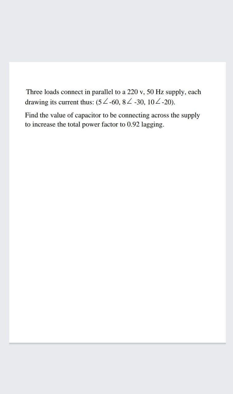 Three loads connect in parallel to a 220 v, 50 Hz supply, each
drawing its current thus: (5Z-60, 82 -30, 104-20).
Find the value of capacitor to be connecting across the supply
to increase the total power factor to 0.92 lagging.
