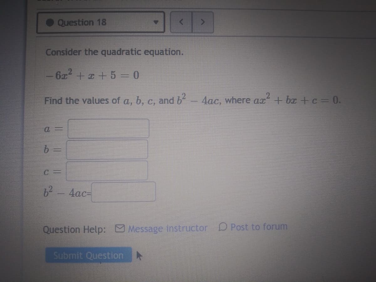 Question 18
Consider the quadratic equation.
6x + x + 5 = 0
Find the values of a, b, c, and b
4ac, where a.x+ bx +c 0.
Cー
62-4ac=
Question Help: Message instructor D Post to forum
Submit QuestionN
