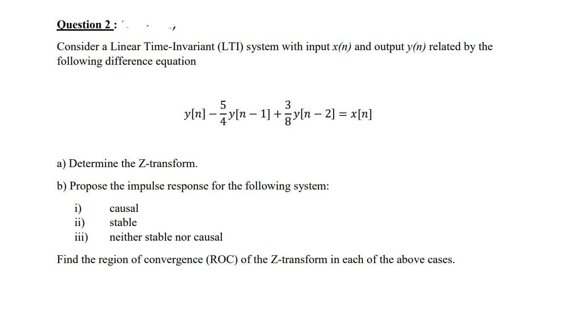 Question 2:
Consider a Linear Time-Invariant (LTI) system with input x(n) and output y(n) related by the
following difference equation
5
3
yln] -yln – 1] + yln – 2] = x[n]
a) Determine the Z-transform.
b) Propose the impulse response for the following system:
i)
ii)
iii)
causal
stable
neither stable nor causal
Find the region of convergence (ROC) of the Z-transform in each of the above cases.

