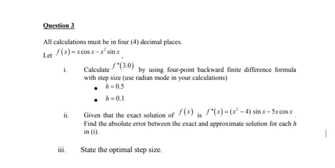 Question 3
All calculations must be in four (4) decimal places.
Let S(x)=xcosx-x' sin x
Calculate "(3.0)
with step size (use radian mode in your calculations)
h = 0.5
i.
by using four-point backward finite difference formula
h=0.1
Given that the exact solution of (x) is ƒ"(x)=(x² - 4) sin x – 5xcosx
Find the absolute error between the exact and approximate solution for each h
in (i).
ii.
i1i.
State the optimal step size.
