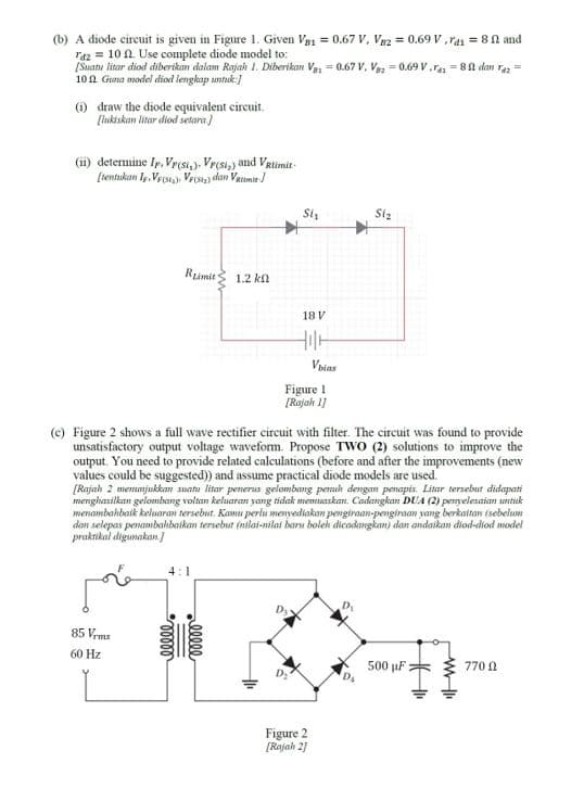 (b) A diode circuit is given in Figure 1. Given Va1 = 0.67 V, V82 = 0.69 V ,rai = 81 and
raz = 10 A. Use complete diode model to:
[Suanu litar diod diberikan dalam Rajaih 1. Diberikan Vei = 0.67 V, Vaz = 0.69 v.ra = 81 dan raz =
10n Gna model diod lengkap untuk:)
(1) draw the diode equivalent circuit.
[lukiskan litar diod setara)
(ii) determine Ip, Vpr(st,), Vrcsi,) and VRlimit-
[rentukan Iy. Ves, Vro) dan Vatumie
Si,
Siz
Rumit
1.2 kn
18 V
Voias
Figure I
[Rajah 1)
(e) Figure 2 shows a full wave rectifier circuit with filter. The circuit was found to provide
unsatisfactory output voltage waveform. Propose TWO (2) solutions to improve the
output. You need to provide related calculations (before and after the improvements (new
values could be suggested) and assume practical diode models are used.
[Rajah 2 memmjukkan suatu litar pemerus gelombang penuh dengan penapis. Litar tersebut didapati
menghasilkan gelonmbang voltan keluaran yang tidak menuaskan. Cadangkan DUA (2) penyelesaian untuk
menambahbaik keluaran tersebut. Kamu perlu menyediakan pengiraan-pengiraa yang berkaitan (sebelum
dan selepas penambahbaikan tersebut (nilai-nilai baru bolekh dicadangkan) dan andaikan diod-diod model
praktikal digunakan]
4:1
85 Vrms
60 Hz
500 µF = 3 770 A
Figure 2
[Rajah 21
ellee
