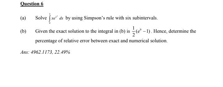 Question 6
(a)
Solve (xe* dx by using Simpson's rule with six subintervals.
(b)
Given the exact solution to the integral in (b) is (e -1). Hence, determine the
percentage of relative error between exact and numerical solution.
Ans: 4962.1173, 22.49%
