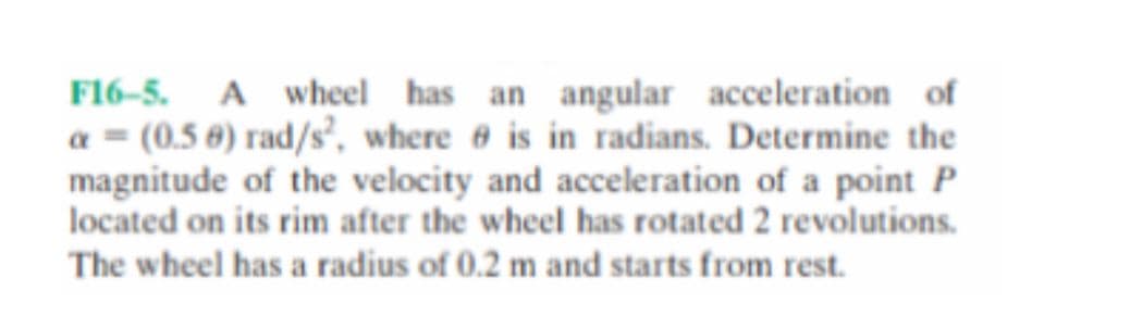 F16-5. A wheel has an angular acceleration of
a = (0.5 0) rad/s', where 6 is in radians. Determine the
magnitude of the velocity and acceleration of a point P
located on its rim after the wheel has rotated 2 revolutions.
The wheel has a radius of 0.2 m and starts from rest.
