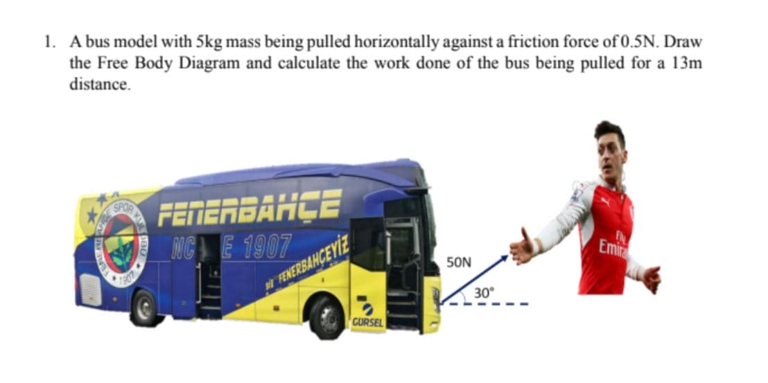 1. A bus model with 5kg mass being pulled horizontally against a friction force of 0.5N. Draw
the Free Body Diagram and calculate the work done of the bus being pulled for a 13m
distance.
FEMERBAHÇE
NC E 1907
1907
Emira
50N
FENERBANCEYİE
30°
CORSEL
