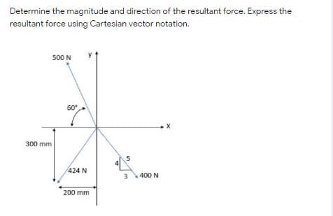 Determine the magnitude and direction of the resultant force. Express the
resultant force using Cartesian vector notation.
500 N
60
300 mm
424 N
400 N
200 mm

