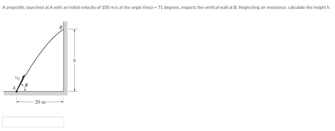 A projectile, launched at A with an initial velocity of 100 m/s at the angle theta = 71 degrees, impacts the vertical wall at B. Neglecting air resistance, calculate the height h.
B
Vo
A
20 m
