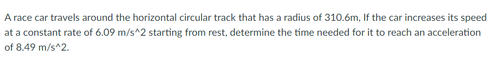 A race car travels around the horizontal circular track that has a radius of 310.6m, If the car increases its speed
at a constant rate of 6.09 m/s^2 starting from rest, determine the time needed for it to reach an acceleration
of 8.49 m/s^2.
