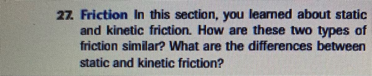 27 Friction In this section, you learned about static
and kinetic friction. How are these two types of
friction similar? What are the differences between
static and kinetic friction?
