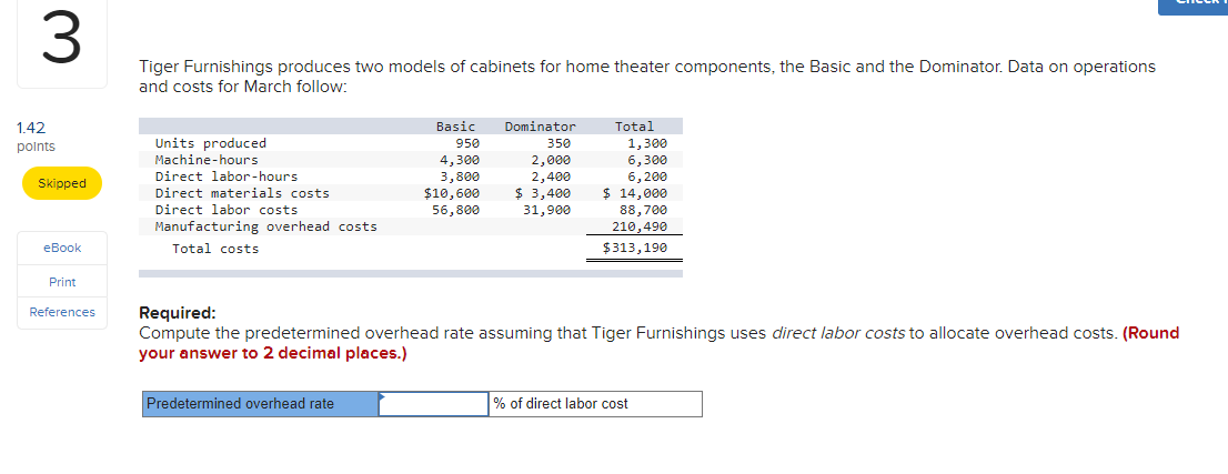 Tiger Furnishings produces two models of cabinets for home theater components, the Basic and the Dominator. Data on operations
and costs for March follow:
1.42
Basic
Dominator
Total
Units produced
Machine-hours
1,300
6,300
6,200
$ 14,000
950
350
polnts
4,300
3,800
$10,600
2,000
2,400
$ 3,400
31,900
Direct labor-hours
Skipped
Direct materials costs
Direct labor costs
56,800
88,700
210,490
Manufacturing overhead costs
еВook
Total costs
$313,190
Print
Required:
Compute the predetermined overhead rate assuming that Tiger Furnishings uses direct labor costs to allocate overhead costs. (Round
your answer to 2 decimal places.)
References
Predetermined overhead rate
% of direct labor cost
3.
