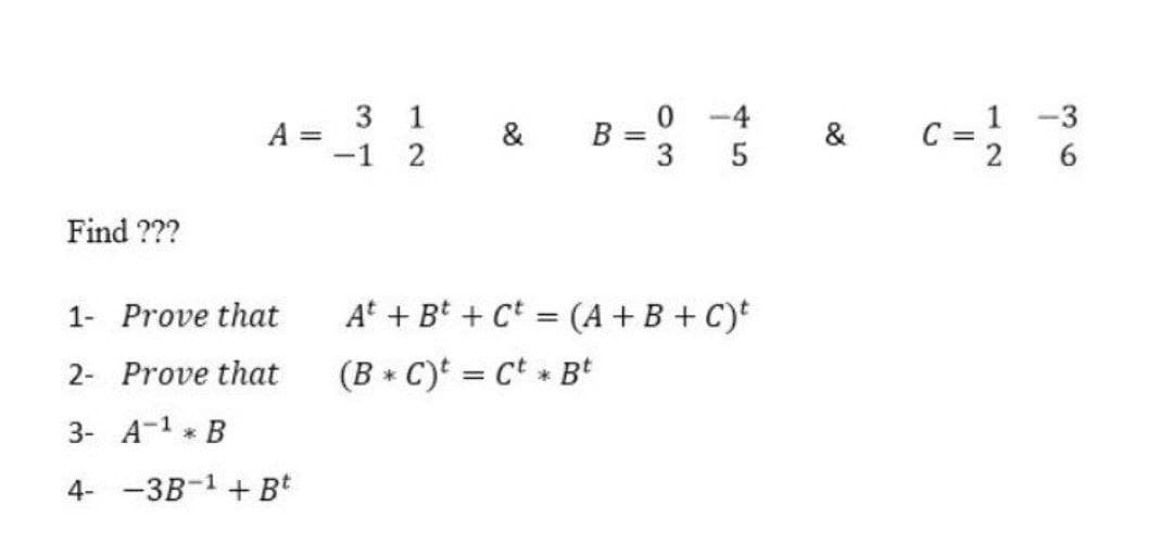 0 -4
c=2
3 1
1 -3
A =
-1
&
C =
2
B =
3
&
Find ???
1- Prove that
At + Bt + Ct = (A+B + C)t
2- Prove that
(B * C)t = Ct + Bt
3- A-1 * B
4- -3B-1 + Bt
