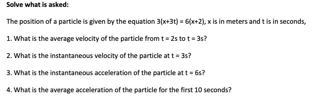 Solve what is asked:
The position of a particle is given by the equation 3(x+3t) = 6(x+2), x is in meters and t is in seconds,
1. What is the average velocity of the particle from t = 2s to t = 3s?
2. What is the instantaneous velocity of the particle at t = 3s?
3. What is the instantaneous acceleration of the particle at t = 6s?
4. What is the average acceleration of the particle for the first 10 seconds?
