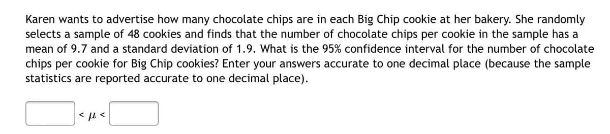 Karen wants to advertise how many chocolate chips are in each Big Chip cookie at her bakery. She randomly
selects a sample of 48 cookies and finds that the number of chocolate chips per cookie in the sample has a
mean of 9.7 and a standard deviation of 1.9. What is the 95% confidence interval for the number of chocolate
chips per cookie for Big Chip cookies? Enter your answers accurate to one decimal place (because the sample
statistics are reported accurate to one decimal place).
< u <
