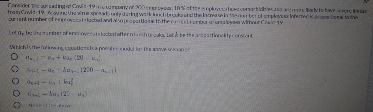 Consider the spreading of Covid-19 in a company of 200 employees. 10 % of the employees have comorbidities and are more likely to have severe illness
from Covid-19. Assume the virus spreads only during work lunch breaks and the increase in the number of employees infected is proportional to the
current number of employees infected and also proportional to the current number of employees without Covid-19.
Let an be the number of employees infected after n lunch breaks. Letk be the proportionality constant.
Which is the following equations is a possible model for the above scenario?
an-1= an + kan (20 - a,)
an-1=an + kan-1 (200- a-1)
an-1 = an + ka-
an-1
ka, (20- an)
None of the above
