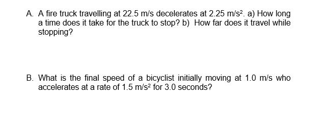 A. A fire truck travelling at 22.5 m/s decelerates at 2.25 m/s². a) How long
a time does it take for the truck to stop? b) How far does it travel while
stopping?
B. What is the final speed of a bicyclist initially moving at 1.0 m/s who
accelerates at a rate of 1.5 m/s² for 3.0 seconds?