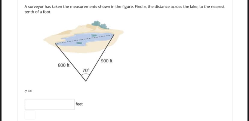 A surveyor has taken the measurements shown in the figure. Find c, the distance across the lake, to the nearest
tenth of a foot.
900 ft
800 ft
70°
feet
