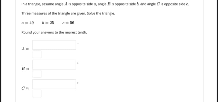 In a triangle, assume angle A is opposite side a, angle B is opposite side b, and angle C' is opposite side c.
Three measures of the triangle are given. Solve the triangle.
a = 49
b = 25
c = 56
Round your answers to the nearest tenth.
