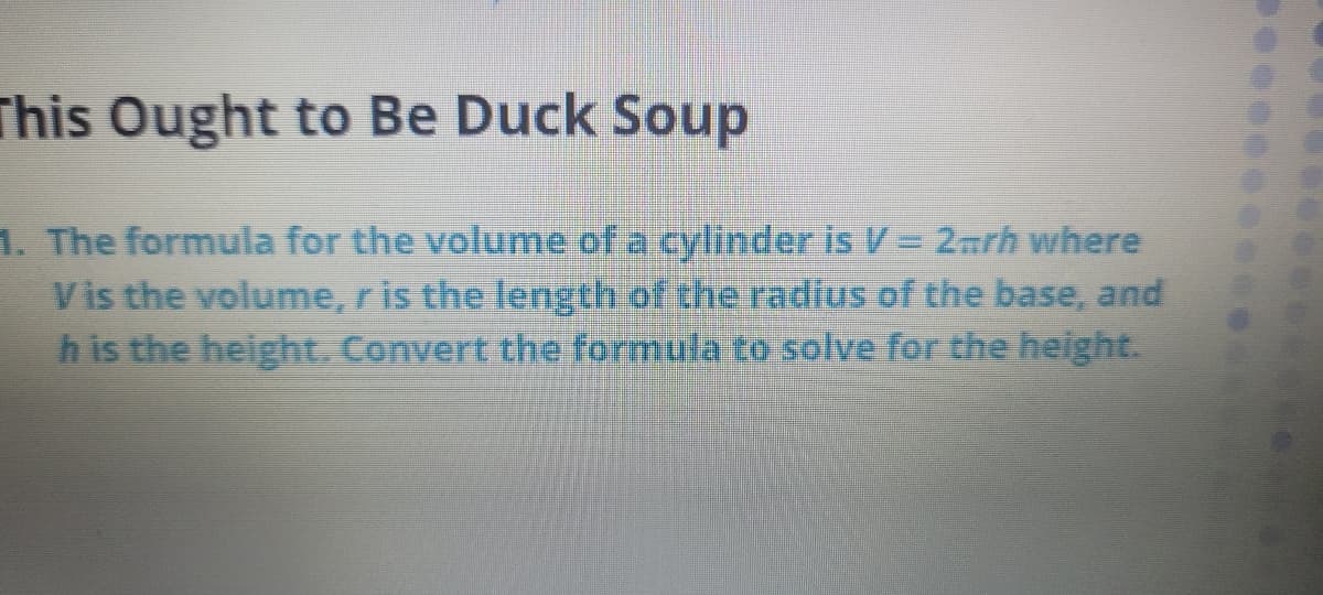 This Ought to Be Duck Soup
1. The formula for the volume of a cylinder is V = 2mrh where
Vis the volume, r is the length of the radius of the base, and
h is the height. Convert the formula to solve for the height.
