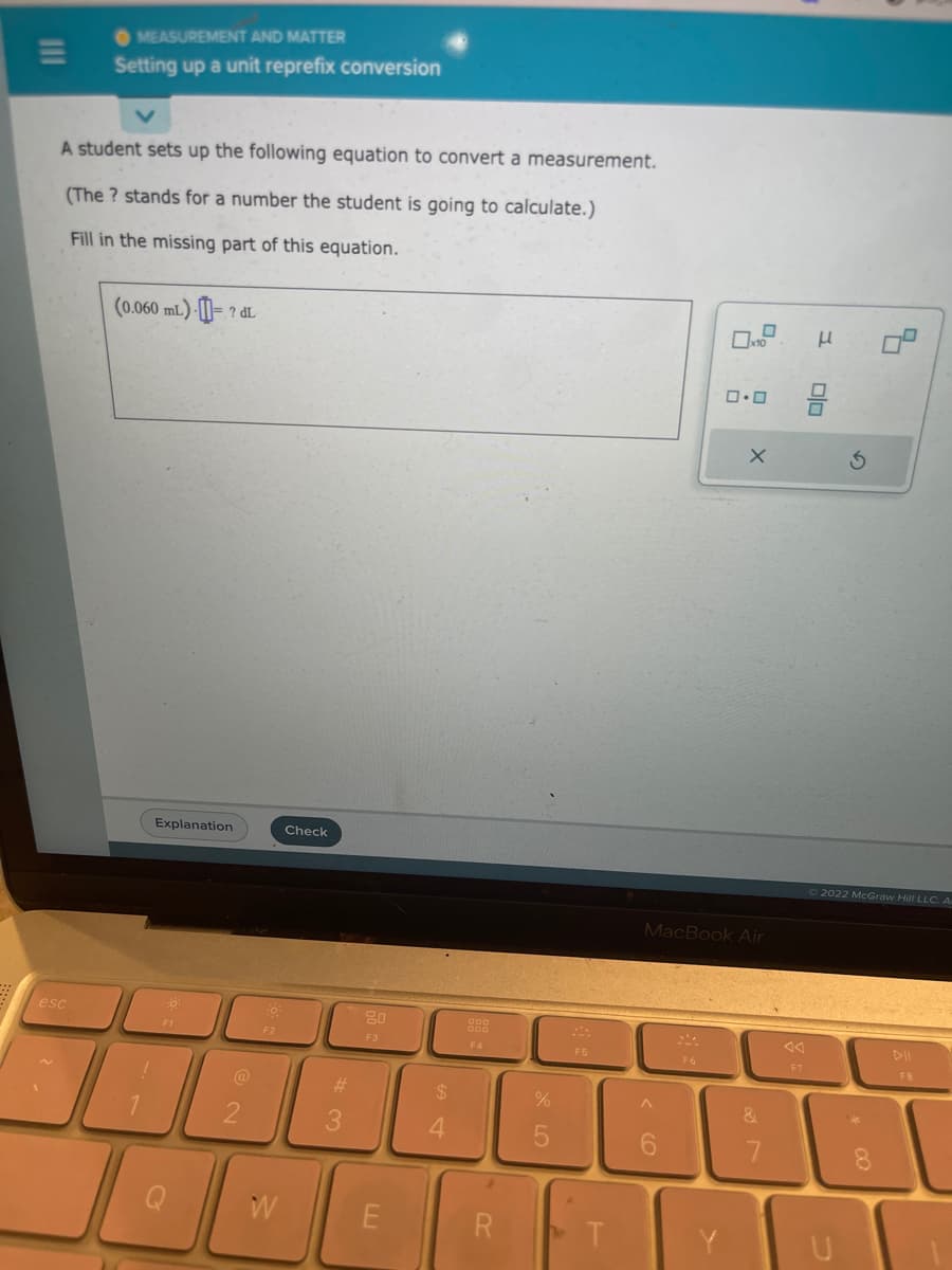 MEASUREMENT AND MATTER
Setting up a unit reprefix conversion
A student sets up the following equation to convert a measurement.
(The ? stands for a number the student is going to calculate.)
Fill in the missing part of this equation.
esc
(0.060 mL)
1
Explanation
0
? dL
F1
-0.
F2
W
Check
#
3
20
F3
E
4
F4
R
%
F5
T
A
6
0x10
MacBook Air
F6
0.0
X
&
7
F7
μ
Olo
2022 McGraw Hill LLC. A
U
8
FR