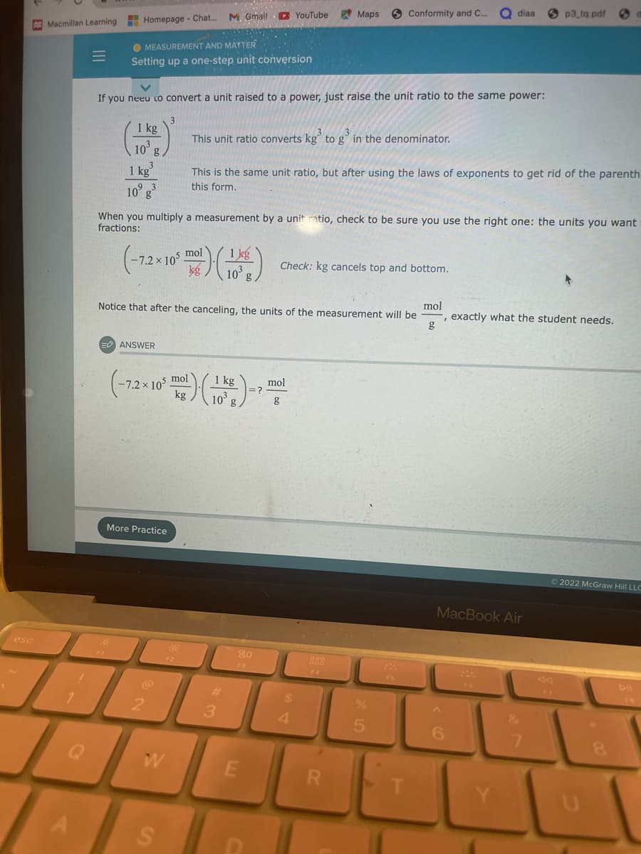 esc
Macmillan Learning
Homepage - Chat...
MEASUREMENT AND MATTER
Setting up a one-step unit conversion
1 kg
10³
1 kg
10° g³
If you neeu to convert a unit raised to a power, just raise the unit ratio to the same power:
mol
(-72 × 10³ m) (16)
kg
ANSWER
More Practice
When you multiply a measurement by a unit ratio, check to be sure you use the right one: the units you want t
fractions:
mol
kg
(-7,2×10²) (15)
kg
2
M. Gmail YouTube
Notice that after the canceling, the units of the measurement will be
mol
g
W
S
30:
F2
This unit ratio converts kg³ to g³ in the denominator.
This is the same unit ratio, but after using the laws of exponents to get rid of the parenth-
this form.
#
3
80
E
=>
Te
Maps
Check: kg cancels top and bottom.
mol
g
$
Conformity and C...
4
888
R
diaa
5
p3 tq.pdf
-, exactly what the student needs.
MacBook Air
6
Ⓒ2022 McGraw Hill LLC