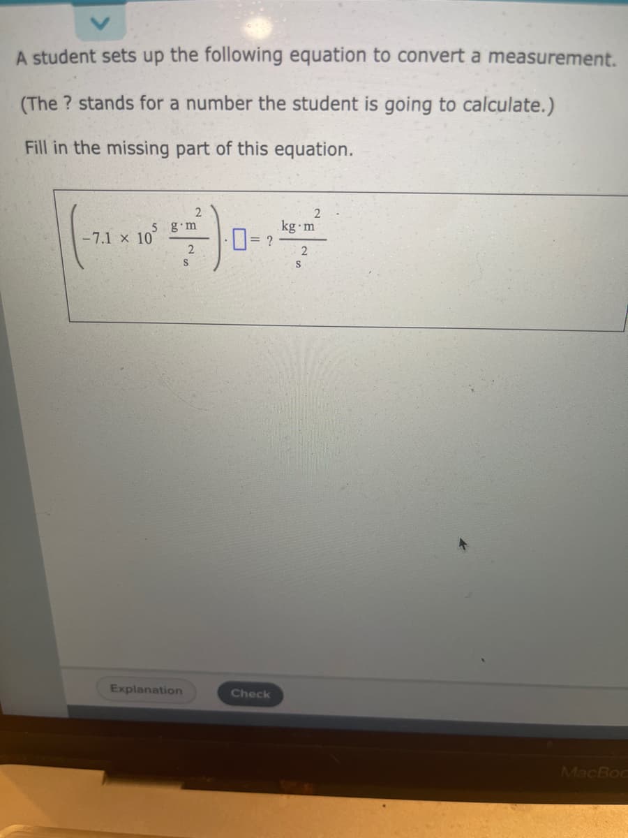 A student sets up the following equation to convert a measurement.
(The? stands for a number the student is going to calculate.)
Fill in the missing part of this equation.
5 g m
-7.1 x 10
Explanation
2
2
S
0=2
Check
2
kg.m
2
S
MacBoc