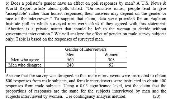 b) Does a pollster's gender have an effect on poll responses by men? A U.S. News &
World Report article about polls stated: "On sensitive issues, people tend to give
'acceptable' rather than honest responses; their answers may depend on the gender or
race of the interviewer." To support that claim, data were provided for an Eagleton
Institute poll in which surveyed men were asked if they agreed with this statement:
"Abortion is a private matter that should be left to the woman to decide without
government intervention." We will analyze the effect of gender on male survey subjects
only. Table is based on the responses of surveyed men.
Gender of Interviewers
Women
308
92
Men
560
Men who agree
Men who disagree
240
Assume that the survey was designed so that male interviewers were instructed to obtain
800 responses from male subjects, and female interviewers were instructed to obtain 400
responses from male subjects. Using a 0.05 significance level, test the claim that the
proportions of responses are the same for the subjects interviewed by men and the
subjects interviewed by women. Use contingency analysis method.
(20)
