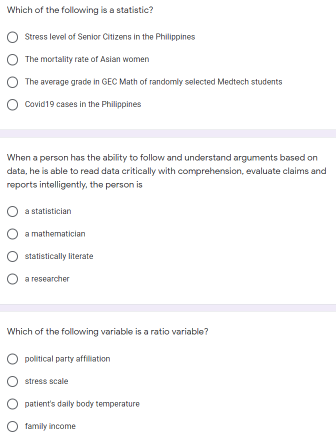 Which of the following is a statistic?
Stress level of Senior Citizens in the Philippines
The mortality rate of Asian women
The average grade in GEC Math of randomly selected Medtech students
Covid19 cases in the Philippines
When a person has the ability to follow and understand arguments based on
data, he is able to read data critically with comprehension, evaluate claims and
reports intelligently, the person is
a statistician
a mathematician
statistically literate
a researcher
Which of the following variable is a ratio variable?
political party affiliation
stress scale
patient's daily body temperature
O family income
