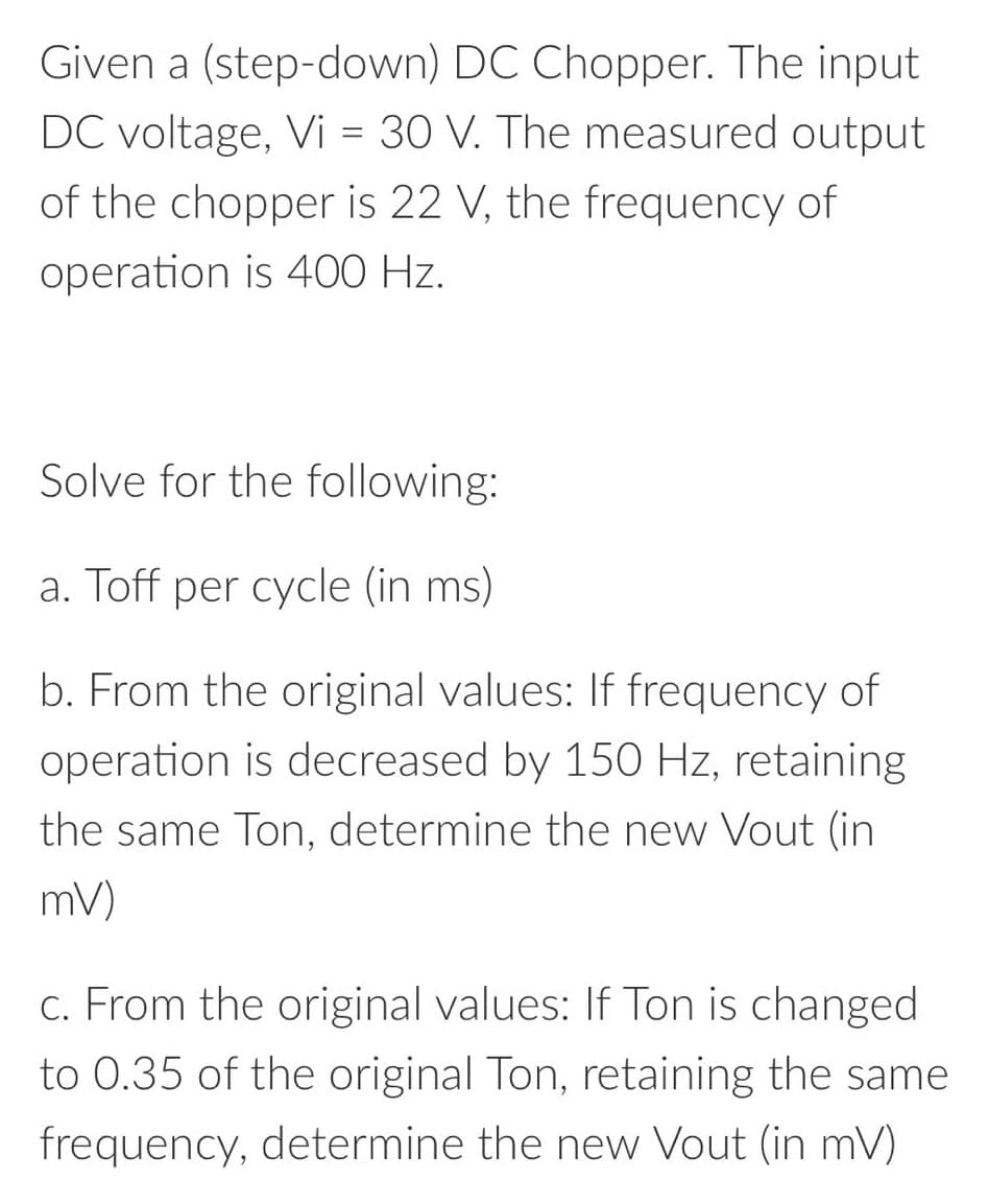 Given a (step-down) DC Chopper. The input
DC voltage, Vi = 30 V. The measured output
of the chopper is 22 V, the frequency of
operation is 400 Hz.
Solve for the following:
a. Toff per cycle (in ms)
b. From the original values: If frequency of
operation is decreased by 150 Hz, retaining
the same Ton, determine the new Vout (in
mV)
C. From the original values: If Ton is changed
to 0.35 of the original Ton, retaining the same
frequency, determine the new Vout (in mV)
