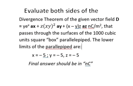 Evaluate both sides of the
Divergence Theorem of the given vector field D
= ye* ax + z(xy)? ay + (x – y)z az nC/m², that
passes through the surfaces of the 1000 cubic
units square "box" parallelepiped. The lower
limits of the parallepiped are:
x = -5; y = - 5, z = - 5
Final answer should be in “nC"
