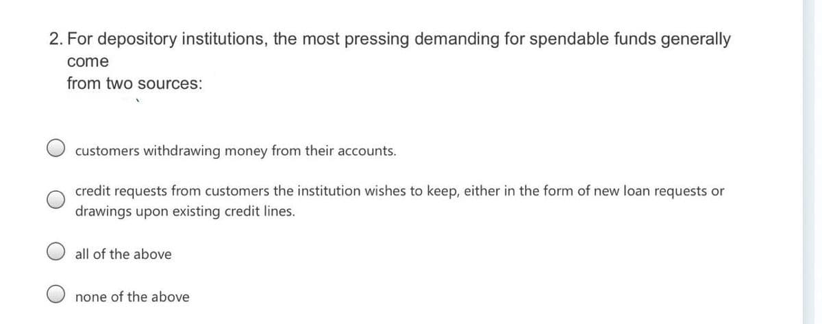 2. For depository institutions, the most pressing demanding for spendable funds generally
come
from two sources:
customers withdrawing money from their accounts.
credit requests from customers the institution wishes to keep, either in the form of new loan requests or
drawings upon existing credit lines.
all of the above
none of the above
