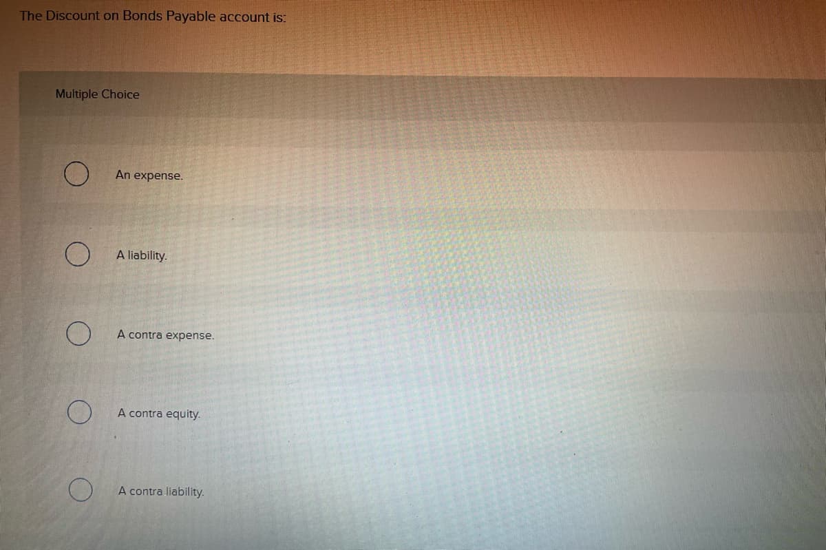 The Discount on Bonds Payable account is:
Multiple Choice
An expense.
A liability.
A contra expense.
A contra equity.
A contra liability.