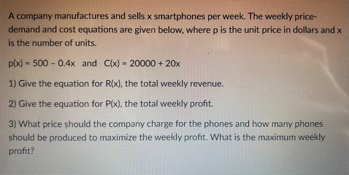 A company manufactures and sells x smartphones per week. The weekly price-
demand and cost equations are given below, where p is the unit price in dollars and x
is the number of units.
p(x) = 500 -0.4x and C(x) = 20000 + 20x
1) Give the equation for R(x), the total weekly revenue.
2) Give the equation for P(x), the total weekly profit.
3) What price should the company charge for the phones and how many phones
should be produced to maximize the weekly profit. What is the maximum weekly
profit?