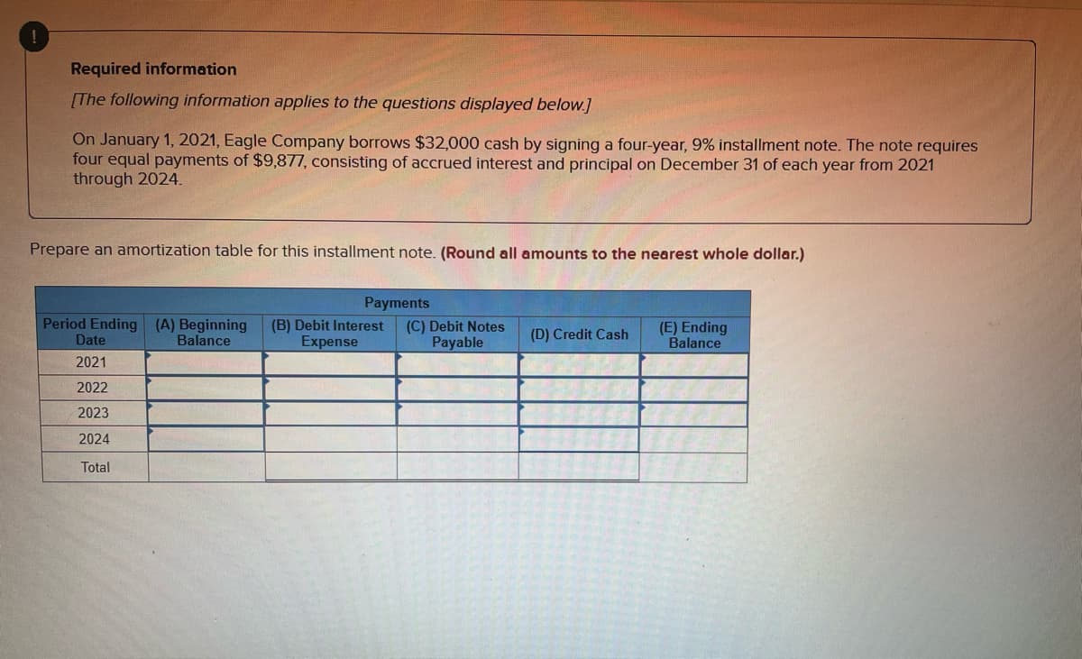 Required information
[The following information applies to the questions displayed below.]
On January 1, 2021, Eagle Company borrows $32,000 cash by signing a four-year, 9% installment note. The note requires
four equal payments of $9,877, consisting of accrued interest and principal on December 31 of each year from 2021
through 2024.
Prepare an amortization table for this installment note. (Round all amounts to the nearest whole dollar.)
Payments
Period Ending (A) Beginning (B) Debit Interest (C) Debit Notes
Expense
Payable
(D) Credit Cash
(E) Ending
Balance
Date
Balance
2021
2022
2023
2024
Total