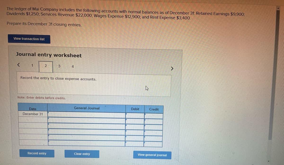 The ledger of Mai Company includes the following accounts with normal balances as of December 31: Retained Earnings $9,900;
Dividends $1,250; Services Revenue $22,000; Wages Expense $12,900; and Rent Expense $3,400.
Prepare its December 31 closing entries.
View transaction list
Journal entry worksheet
1 . 2
3
4
Record the entry to close expense accounts.
Note: Enter debits before credits.
General Journal
Debit
Credit
Date
December 31
Record entry
Clear entry
View general journal
