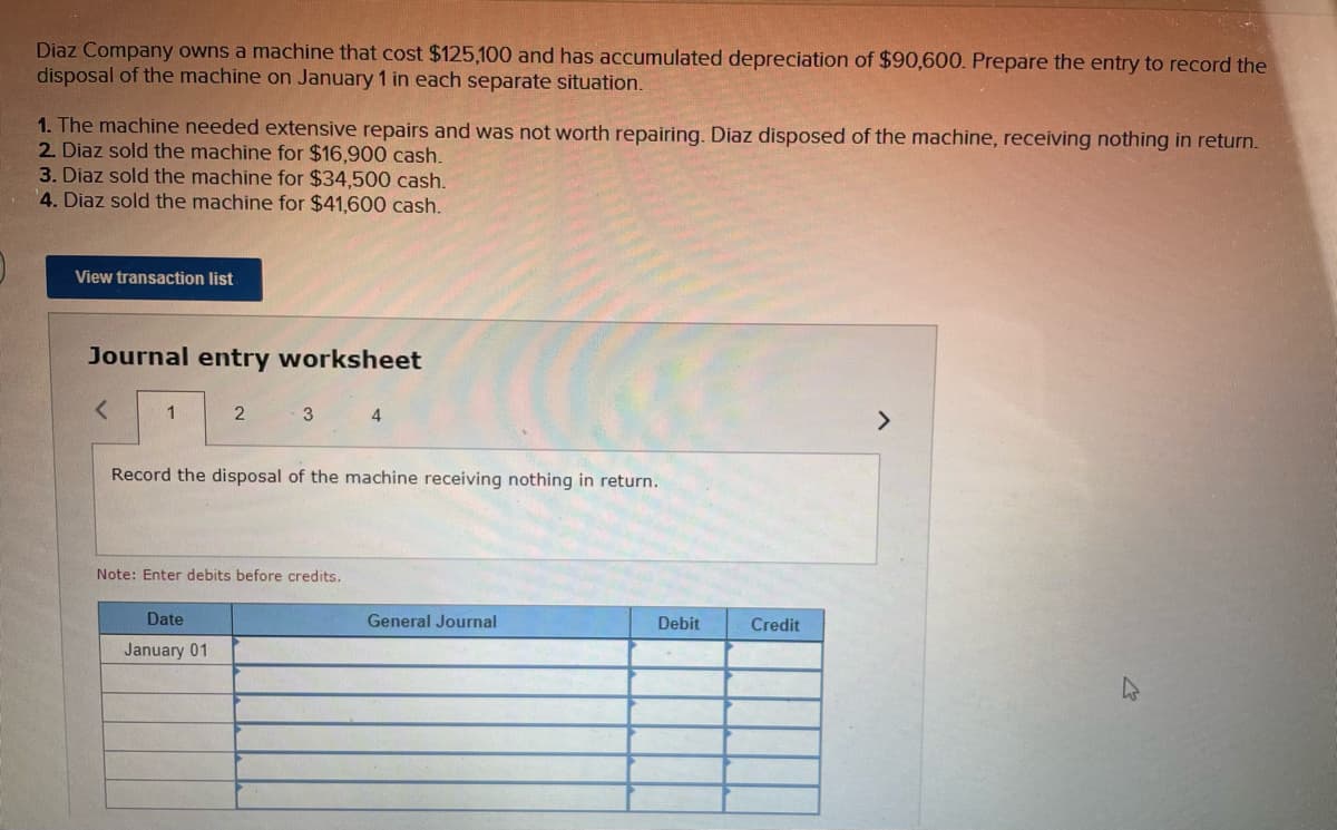 Diaz Company owns a machine that cost $125,100 and has accumulated depreciation of $90,600. Prepare the entry to record the
disposal of the machine on January 1 in each separate situation.
1. The machine needed extensive repairs and was not worth repairing. Diaz disposed of the machine, receiving nothing in return.
2. Diaz sold the machine for $16,900 cash.
3. Diaz sold the machine for $34,500 cash.
4. Diaz sold the machine for $41,600 cash.
View transaction list
Journal entry worksheet
<
1
2
3
4
Record the disposal of the machine receiving nothing in return.
Note: Enter debits before credits.
General Journal
Debit
Date
January 01
Credit