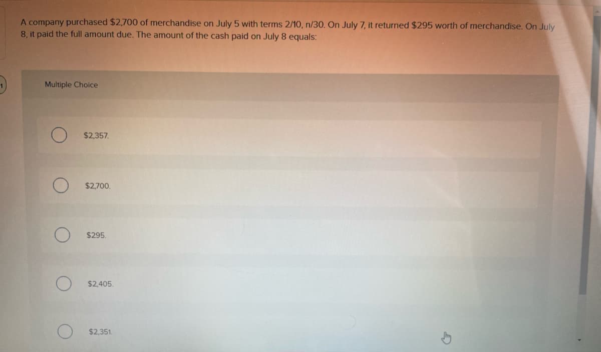 A company purchased $2,700 of merchandise on July 5 with terms 2/10, n/30. On July 7, it returned $295 worth of merchandise. On July
8, it paid the full amount due. The amount of the cash paid on July 8 equals:
Multiple Choice
$2,357.
$2,700.
$295.
$2,405.
$2,351
