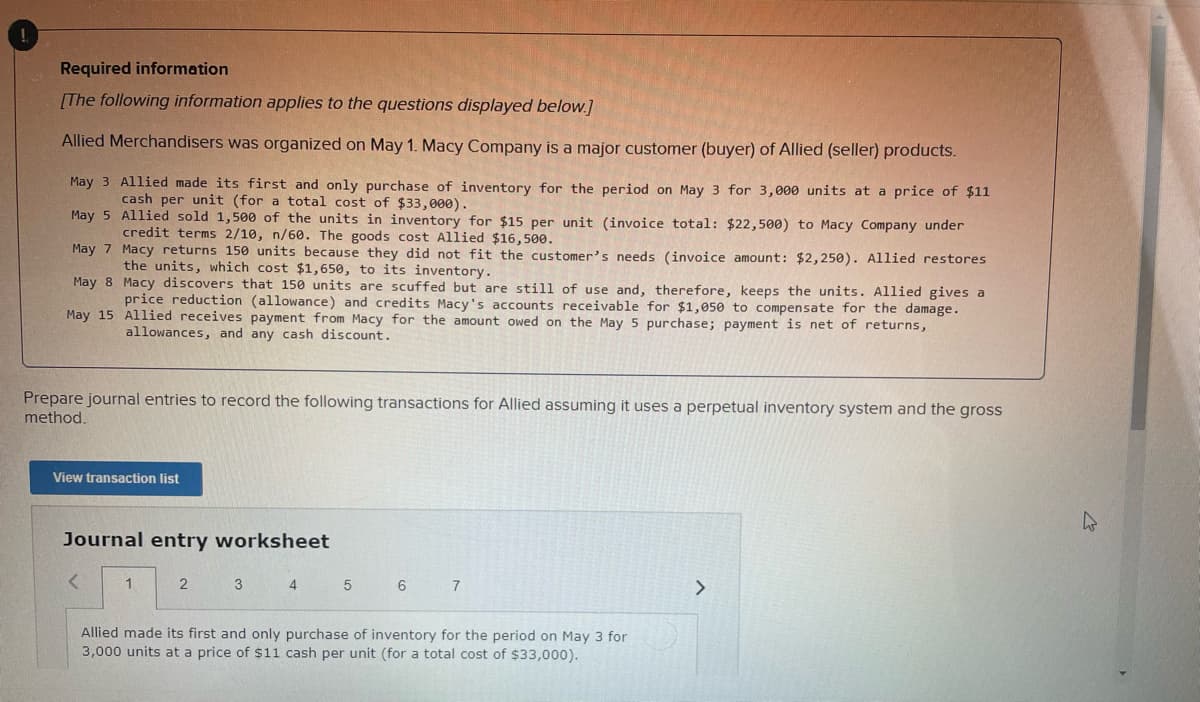 Required information
[The following information applies to the questions displayed below.]
Allied Merchandisers was organized on May 1. Macy Company is a major customer (buyer) of Allied (seller) products.
May 3 Allied made its first and only purchase of inventory for the period on May 3 for 3,000 units at a price of $11
cash per unit (for a total cost of $33,000).
May 5 Allied sold 1,500 of the units in inventory for $15 per unit (invoice total: $22, 500) to Macy Company under
credit terms 2/10, n/60. The goods cost Allied $16,500.
May 7 Macy returns 150 units because they did not fit the customer's needs (invoice amount: $2,250). Allied restores
the units, which cost $1,650, to its inventory.
May 8 Macy discovers that 150 units are scuffed but are still of use and, therefore, keeps the units. Allied gives a
price reduction (allowance) and credits Macy's accounts receivable for $1,050 to compensate for the damage.
May 15 Allied receives payment from Macy for the amount owed on the May 5 purchase; payment is net of returns,
allowances, and any cash discount.
Prepare journal entries to record the following transactions for Allied assuming it uses a perpetual inventory system and the gross
method.
View transaction list
Journal entry worksheet
2
3 4
6
7.
<>
Allied made its first and only purchase of inventory for the period on May 3 for
3,000 units at a price of $11 cash per unit (for a total cost of $33,000).
