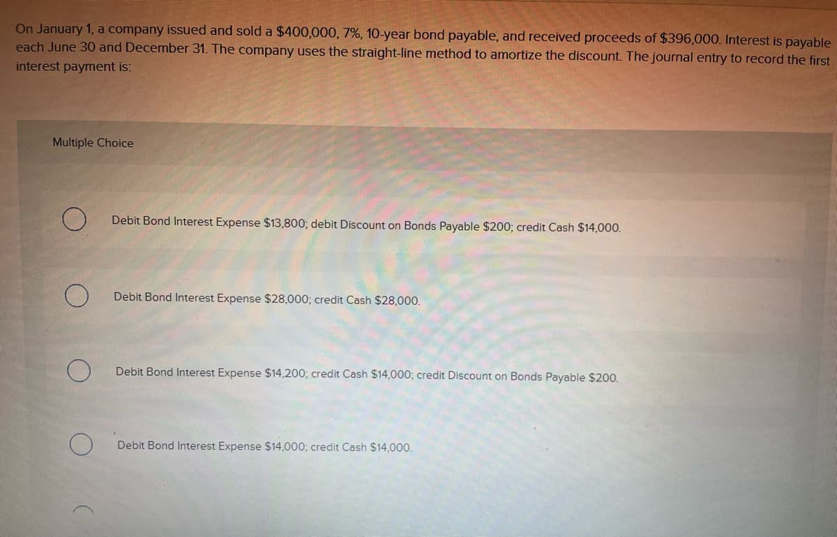 On January 1, a company issued and sold a $400,000, 7%, 10-year bond payable, and received proceeds of $396,000. Interest is payable
each June 30 and December 31. The company uses the straight-line method to amortize the discount. The journal entry to record the first
interest payment is:
Multiple Choice
Debit Bond Interest Expense $13,800; debit Discount on Bonds Payable $200; credit Cash $14,000.
Debit Bond Interest Expense $28,000; credit Cash $28,000.
Debit Bond Interest Expense $14,200; credit Cash $14,000; credit Discount on Bonds Payable $200.
Debit Bond Interest Expense $14,000; credit Cash $14,000.