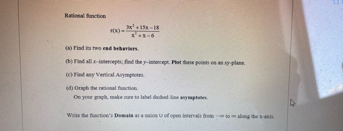 11
Rational function
Зx? +15х-18
r(x) =
X+x- 6
(a) Find its two end behaviors.
(b) Find all x-intercepts; find the y-intercept. Plot these points on an xy-plane.
(c) Find any Vertical Asymptotes.
(d) Graph the rational function.
On your graph, make sure to label dashed-line asymptotes.
Write the function's Domain as a union U of open intervals from -o to o along the x-axis.
