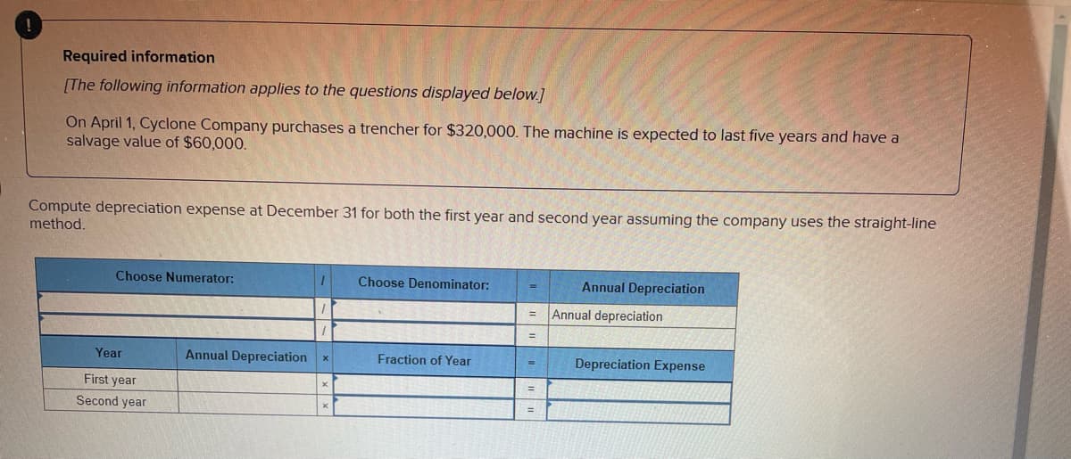 Required information
[The following information applies to the questions displayed below.]
On April 1, Cyclone Company purchases a trencher for $320,000. The machine is expected to last five years and have a
salvage value of $60,000.
Compute depreciation expense at December 31 for both the first year and second year assuming the company uses the straight-line
method.
Choose Numerator:
Choose Denominator:
Annual Depreciation
Fraction of Year
Depreciation Expense
Year
First year
Second year
Annual Depreciation X
=
Annual depreciation