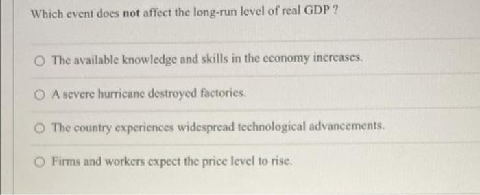 Which event does not affect the long-run level of real GDP ?
O The available knowledge and skills in the economy increases.
O A severe hurricane destroyed factories.
O The country experiences widesprcad technological advancements.
O Firms and workers expect the price level to rise.
