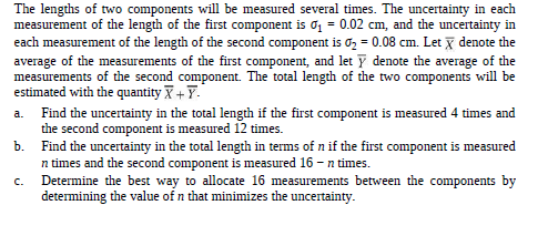 The lengths of two components will be measured several times. The uncertainty in each
measurement of the length of the first component is 01 = 0.02 cm, and the uncertainty in
each measurement of the length of the second component is o, = 0.08 cm. Let x denote the
average of the measurements of the first component, and let Y denote the average of the
measurements of the second component. The total length of the two components will be
estimated with the quantity X+Y.
a. Find the uncertainty in the total length if the first component is measured 4 times and
the second component is measured 12 times.
Find the uncertainty in the total length in terms of n if the first component is measured
n times and the second component is measured 16 - n times.
Determine the best way to allocate 16 measurements between the components by
determining the value of n that minimizes the uncertainty.
b.
C.
