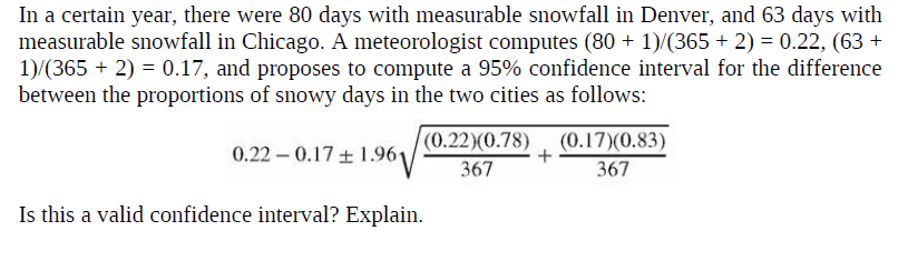 In a certain year, there were 80 days with measurable snowfall in Denver, and 63 days with
measurable snowfall in Chicago. A meteorologist computes (80 + 1)/(365 + 2) = 0.22, (63 +
1)/(365 + 2) = 0.17, and proposes to compute a 95% confidence interval for the difference
between the proportions of snowy days in the two cities as follows:
0.22 – 0.17 + 1.961
(0.22)(0.78), (0.17)(0.83)
367
367
Is this a valid confidence interval? Explain.
